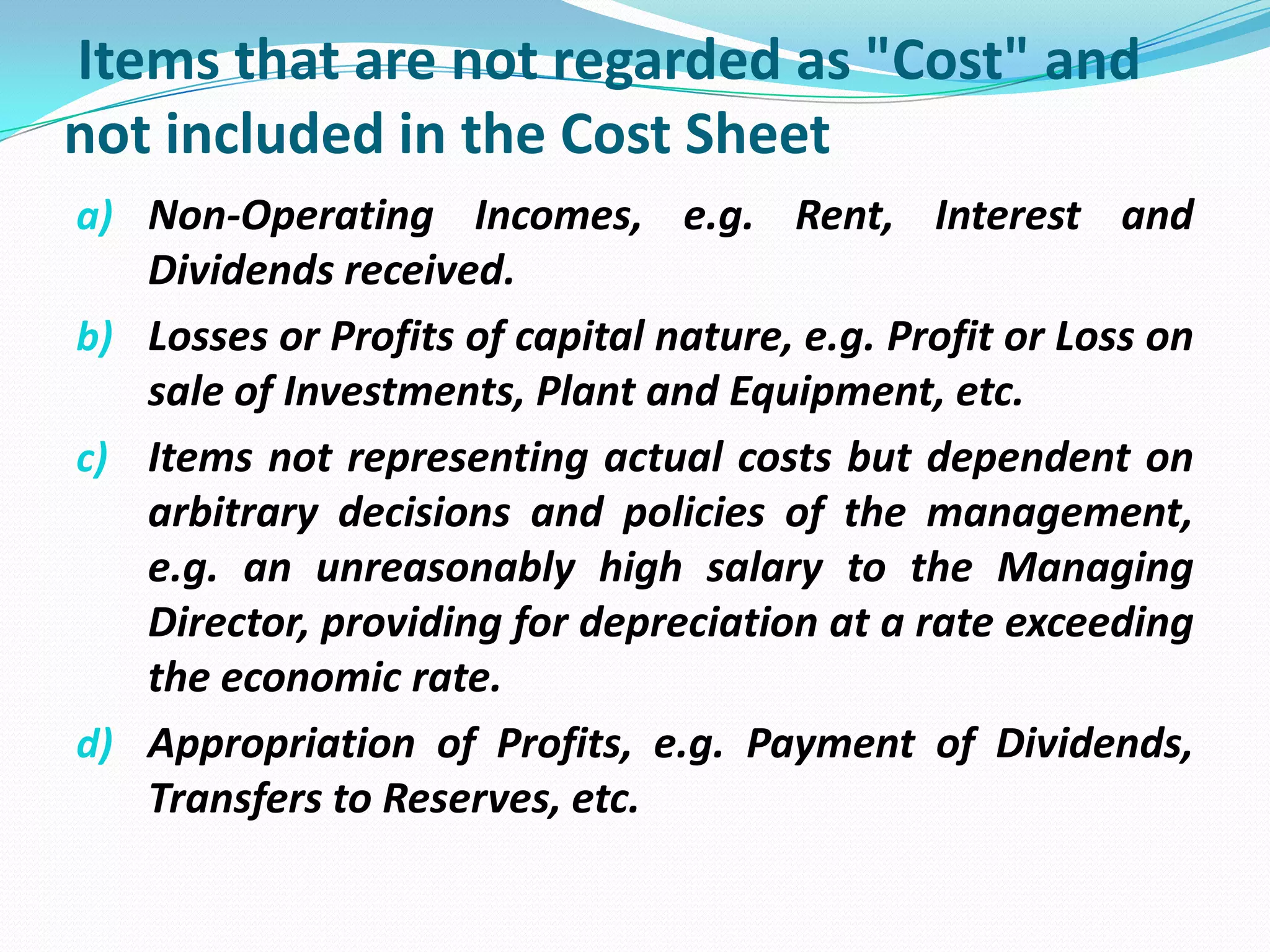 Items that are not regarded as "Cost" and
not included in the Cost Sheet
a) Non-Operating Incomes, e.g. Rent, Interest and
Dividends received.
b) Losses or Profits of capital nature, e.g. Profit or Loss on
sale of Investments, Plant and Equipment, etc.
c) Items not representing actual costs but dependent on
arbitrary decisions and policies of the management,
e.g. an unreasonably high salary to the Managing
Director, providing for depreciation at a rate exceeding
the economic rate.
d) Appropriation of Profits, e.g. Payment of Dividends,
Transfers to Reserves, etc.
 