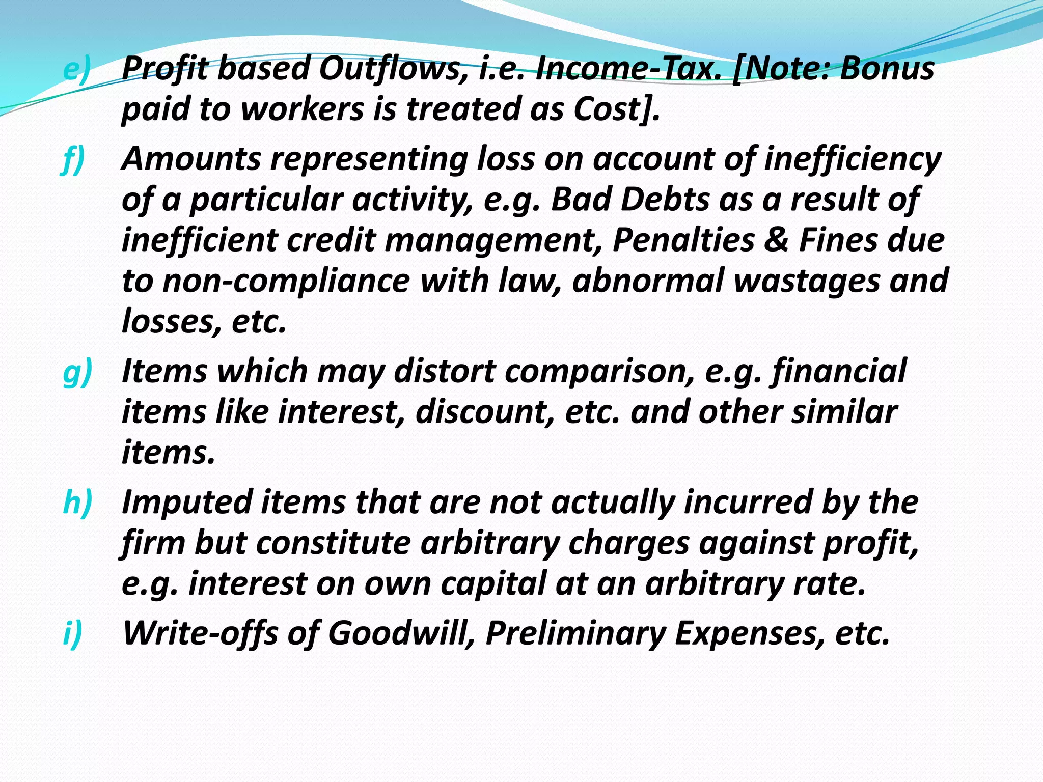 e) Profit based Outflows, i.e. Income-Tax. [Note: Bonus
paid to workers is treated as Cost].
f) Amounts representing loss on account of inefficiency
of a particular activity, e.g. Bad Debts as a result of
inefficient credit management, Penalties & Fines due
to non-compliance with law, abnormal wastages and
losses, etc.
g) Items which may distort comparison, e.g. financial
items like interest, discount, etc. and other similar
items.
h) Imputed items that are not actually incurred by the
firm but constitute arbitrary charges against profit,
e.g. interest on own capital at an arbitrary rate.
i) Write-offs of Goodwill, Preliminary Expenses, etc.
 