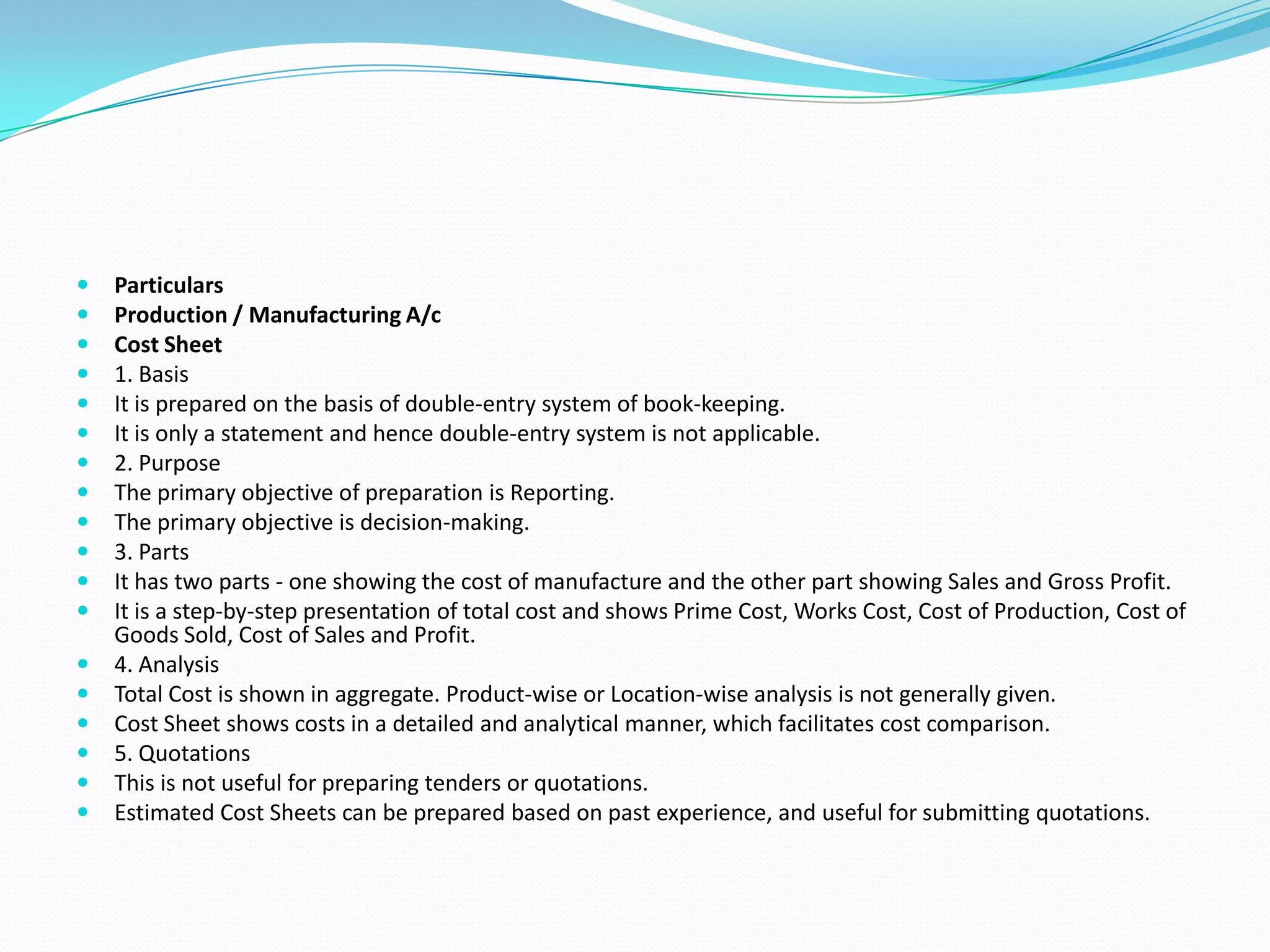  Particulars
 Production / Manufacturing A/c
 Cost Sheet
 1. Basis
 It is prepared on the basis of double-entry system of book-keeping.
 It is only a statement and hence double-entry system is not applicable.
 2. Purpose
 The primary objective of preparation is Reporting.
 The primary objective is decision-making.
 3. Parts
 It has two parts - one showing the cost of manufacture and the other part showing Sales and Gross Profit.
 It is a step-by-step presentation of total cost and shows Prime Cost, Works Cost, Cost of Production, Cost of
Goods Sold, Cost of Sales and Profit.
 4. Analysis
 Total Cost is shown in aggregate. Product-wise or Location-wise analysis is not generally given.
 Cost Sheet shows costs in a detailed and analytical manner, which facilitates cost comparison.
 5. Quotations
 This is not useful for preparing tenders or quotations.
 Estimated Cost Sheets can be prepared based on past experience, and useful for submitting quotations.
 