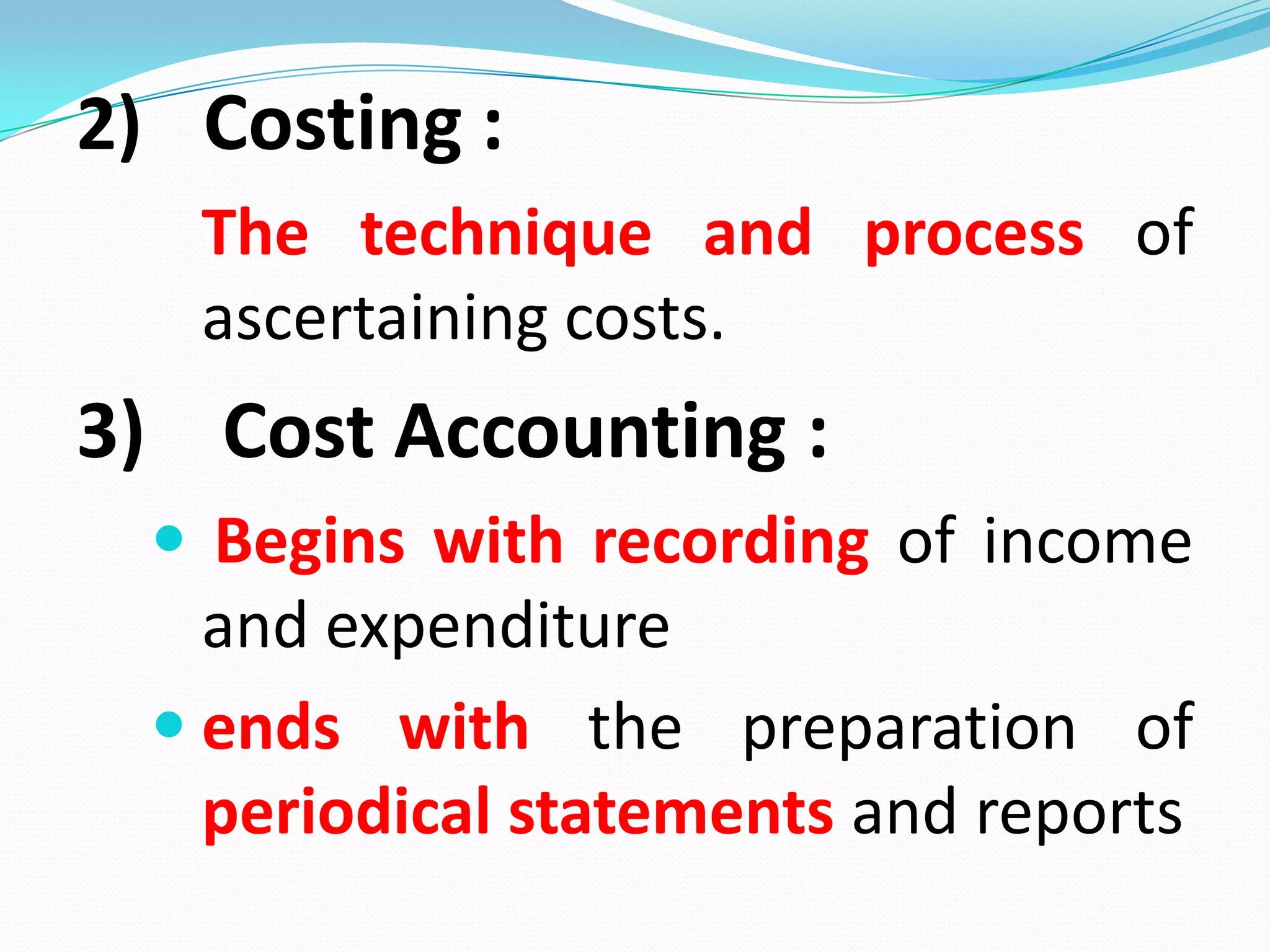 2) Costing :
The technique and process of
ascertaining costs.
3) Cost Accounting :
 Begins with recording of income
and expenditure
 ends with the preparation of
periodical statements and reports
 