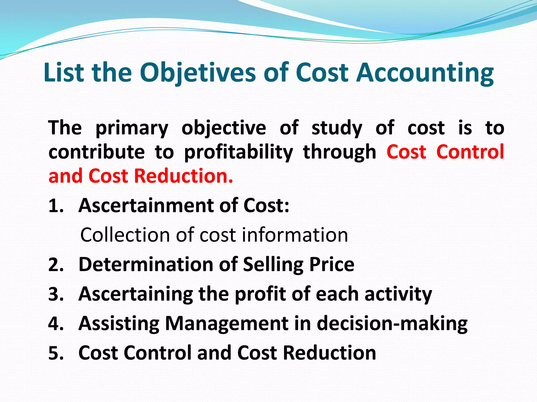 List the Objetives of Cost Accounting
The primary objective of study of cost is to
contribute to profitability through Cost Control
and Cost Reduction.
1. Ascertainment of Cost:
Collection of cost information
2. Determination of Selling Price
3. Ascertaining the profit of each activity
4. Assisting Management in decision-making
5. Cost Control and Cost Reduction
 