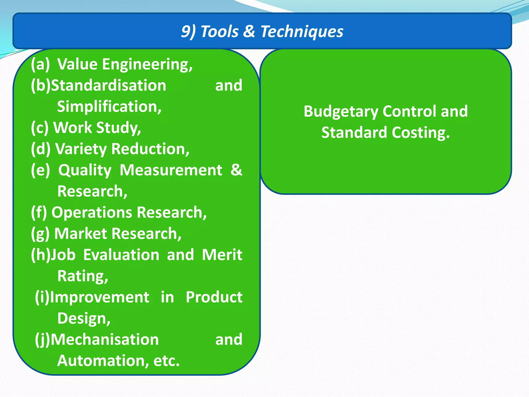 9) Tools & Techniques
(a) Value Engineering,
(b)Standardisation and
Simplification,
(c) Work Study,
(d) Variety Reduction,
(e) Quality Measurement &
Research,
(f) Operations Research,
(g) Market Research,
(h)Job Evaluation and Merit
Rating,
(i)Improvement in Product
Design,
(j)Mechanisation and
Automation, etc.
Budgetary Control and
Standard Costing.
 