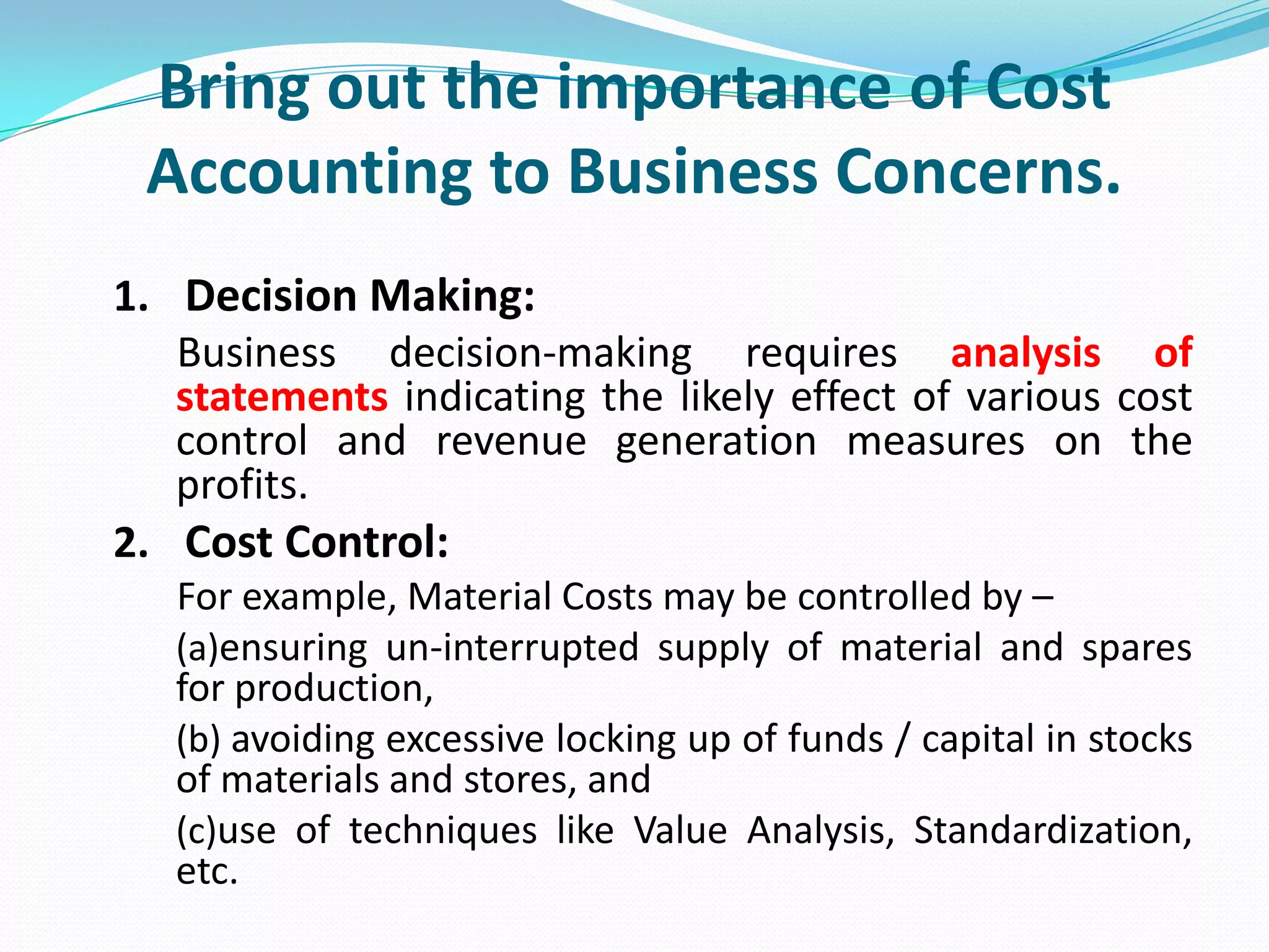 Bring out the importance of Cost
Accounting to Business Concerns.
1. Decision Making:
Business decision-making requires analysis of
statements indicating the likely effect of various cost
control and revenue generation measures on the
profits.
2. Cost Control:
For example, Material Costs may be controlled by –
(a)ensuring un-interrupted supply of material and spares
for production,
(b) avoiding excessive locking up of funds / capital in stocks
of materials and stores, and
(c)use of techniques like Value Analysis, Standardization,
etc.
 