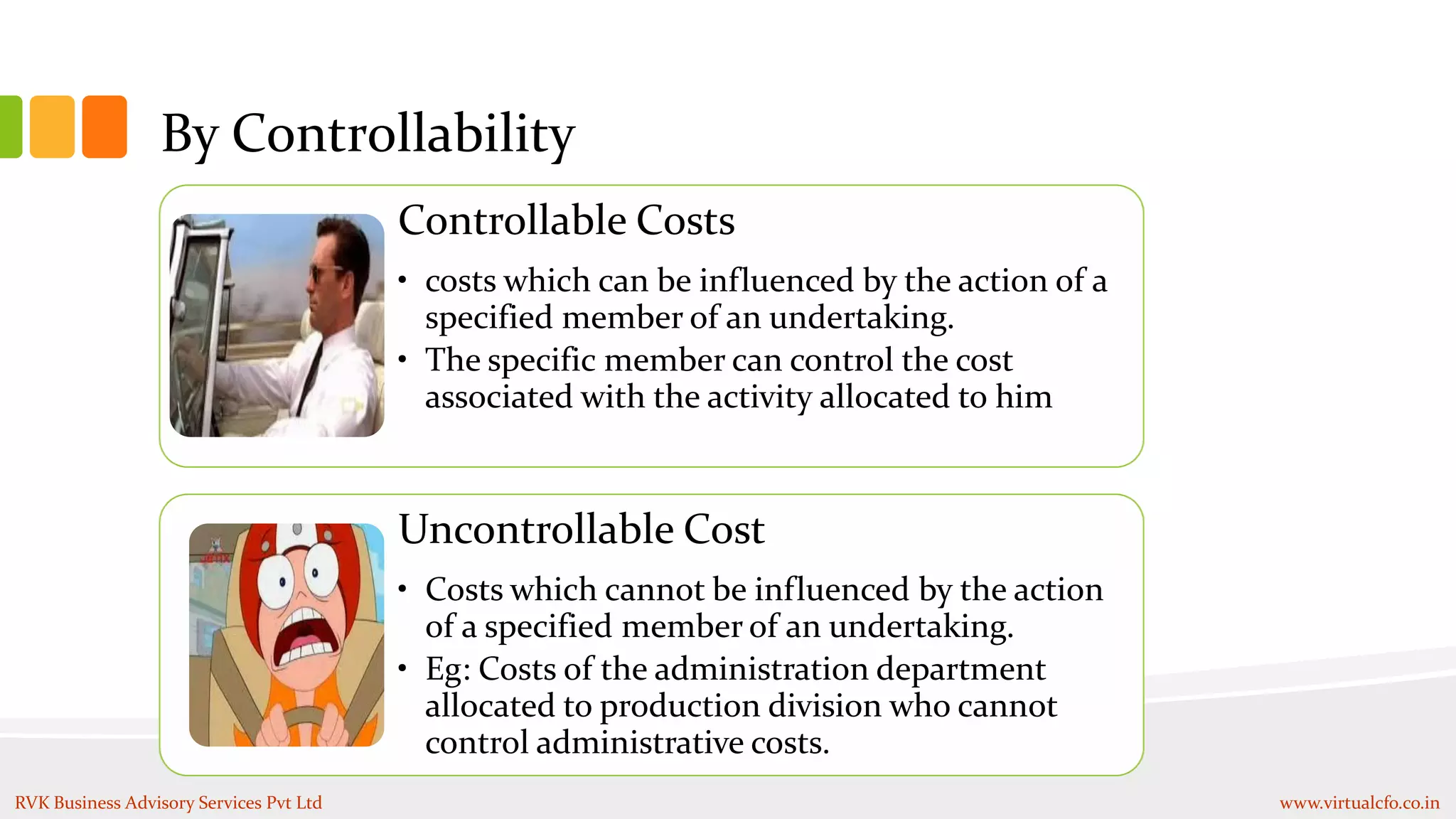 By Controllability
Controllable Costs
• costs which can be influenced by the action of a
specified member of an undertaking.
• The specific member can control the cost
associated with the activity allocated to him
Uncontrollable Cost
• Costs which cannot be influenced by the action
of a specified member of an undertaking.
• Eg: Costs of the administration department
allocated to production division who cannot
control administrative costs.
RVK Business Advisory Services Pvt Ltd www.virtualcfo.co.in
 