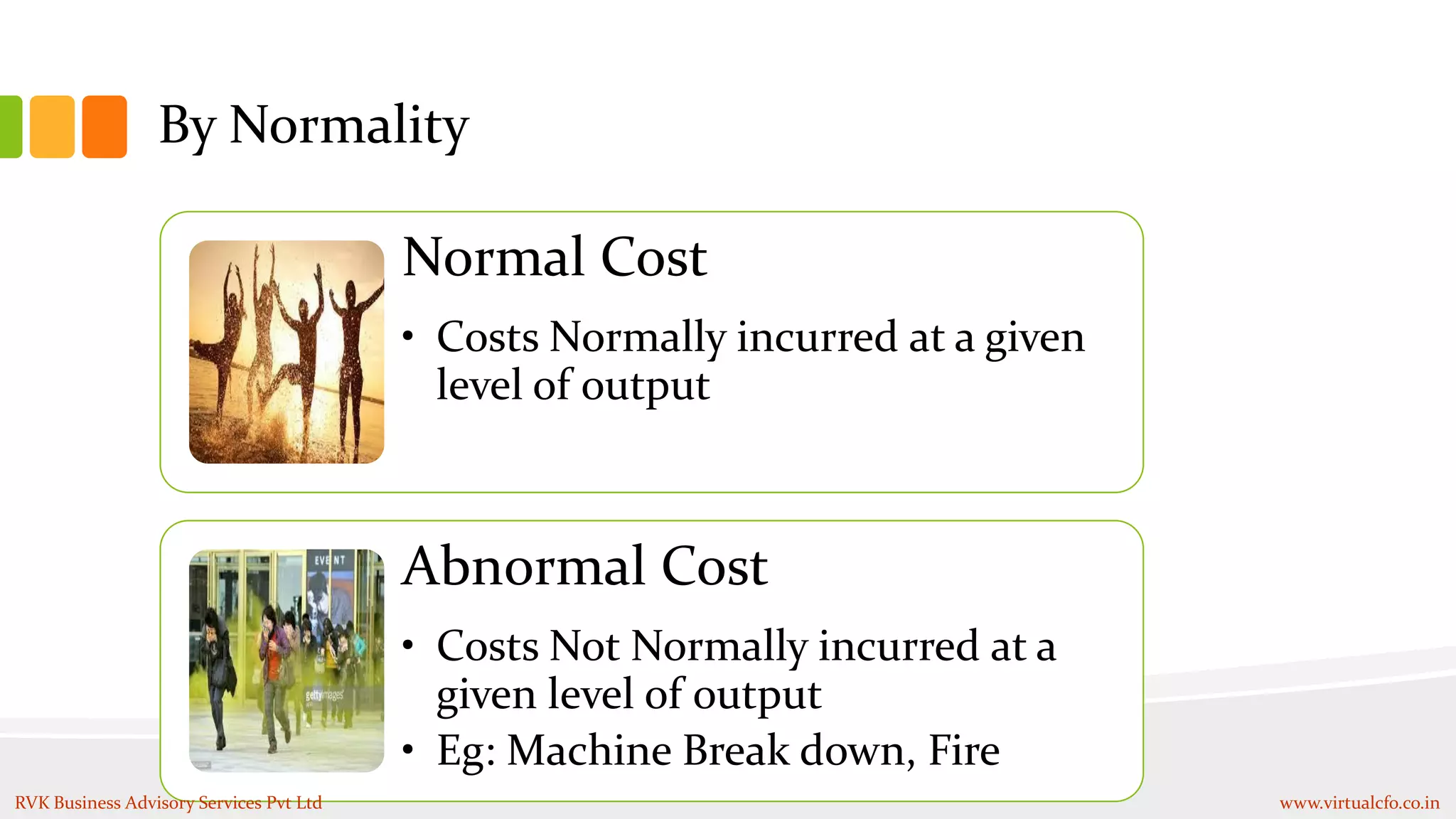 By Normality
Normal Cost
• Costs Normally incurred at a given
level of output
Abnormal Cost
• Costs Not Normally incurred at a
given level of output
• Eg: Machine Break down, Fire
RVK Business Advisory Services Pvt Ltd www.virtualcfo.co.in
 