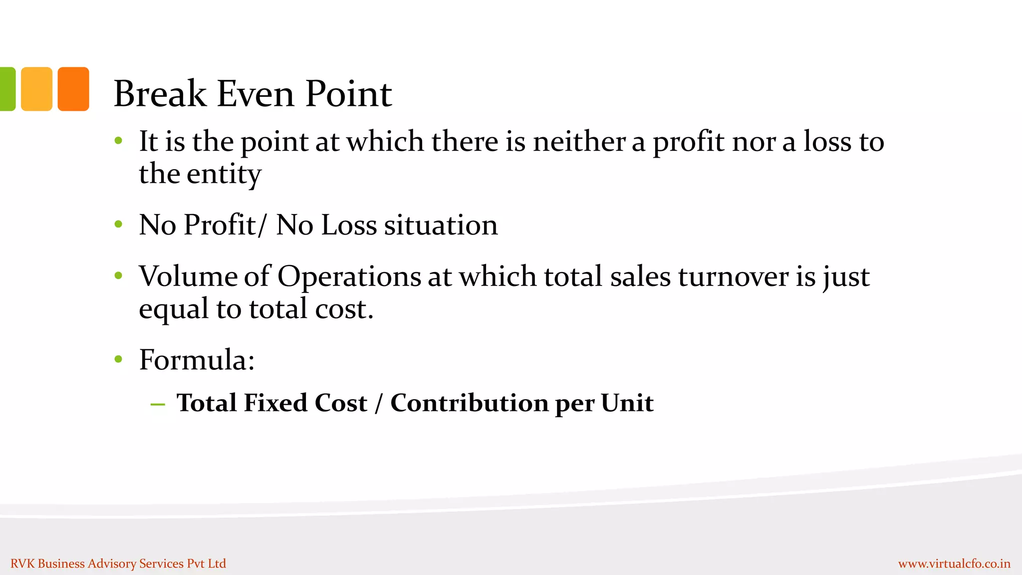Break Even Point
• It is the point at which there is neither a profit nor a loss to
the entity
• No Profit/ No Loss situation
• Volume of Operations at which total sales turnover is just
equal to total cost.
• Formula:
– Total Fixed Cost / Contribution per Unit
RVK Business Advisory Services Pvt Ltd www.virtualcfo.co.in
 