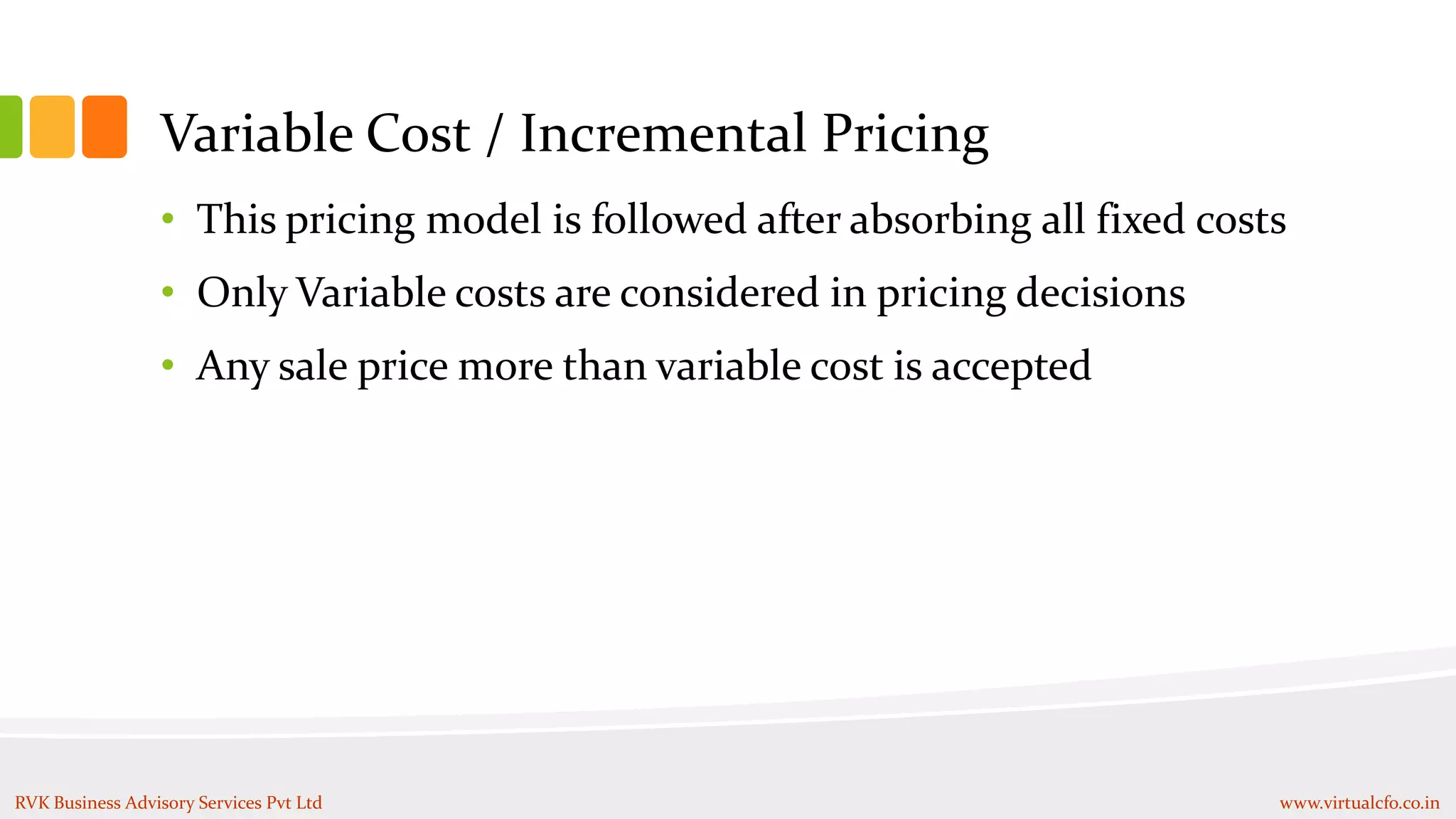 Variable Cost / Incremental Pricing
• This pricing model is followed after absorbing all fixed costs
• Only Variable costs are considered in pricing decisions
• Any sale price more than variable cost is accepted
RVK Business Advisory Services Pvt Ltd www.virtualcfo.co.in
 