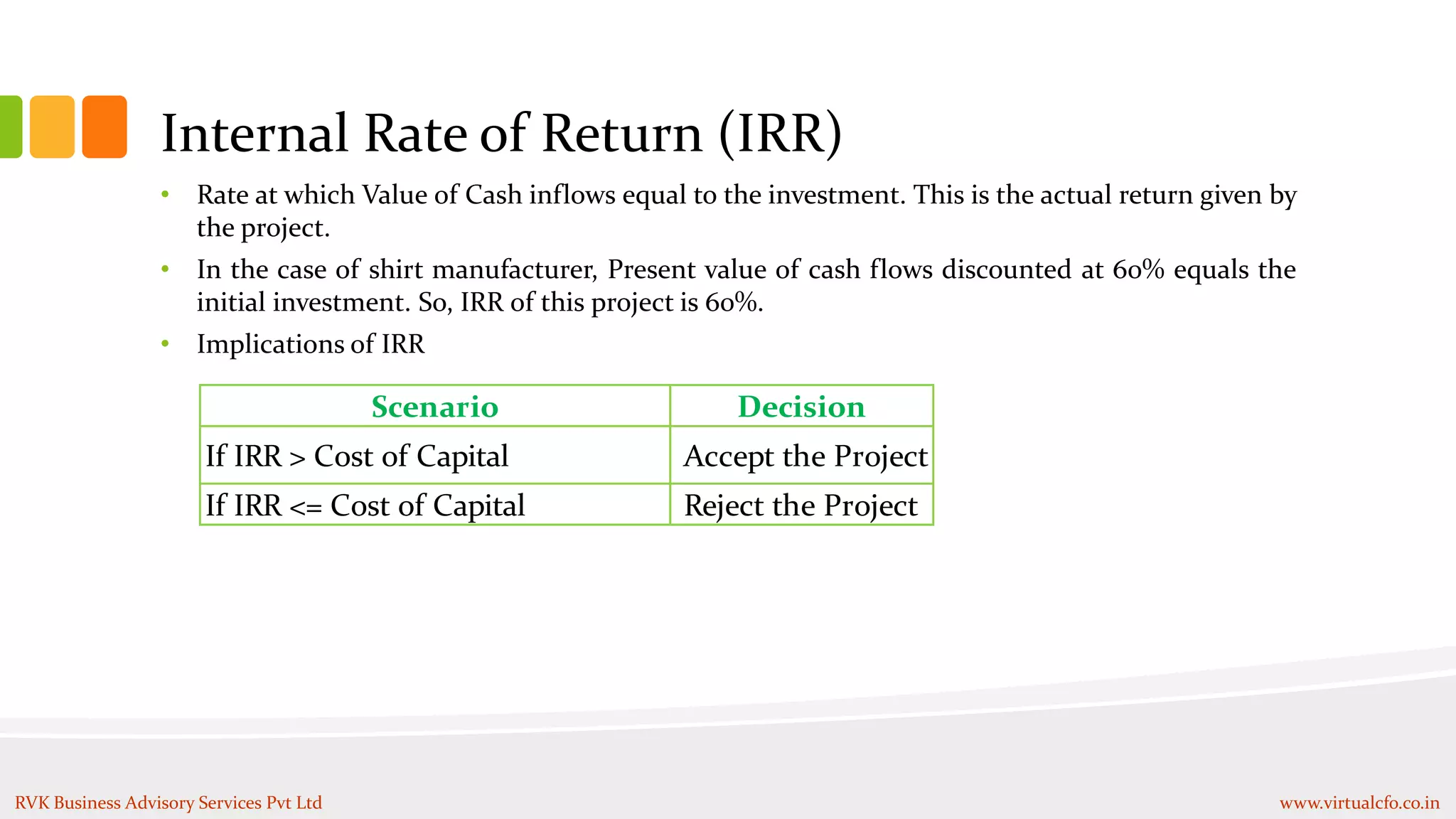 Internal Rate of Return (IRR)
• Rate at which Value of Cash inflows equal to the investment. This is the actual return given by
the project.
• In the case of shirt manufacturer, Present value of cash flows discounted at 60% equals the
initial investment. So, IRR of this project is 60%.
• Implications of IRR
Scenario Decision
If IRR > Cost of Capital Accept the Project
If IRR <= Cost of Capital Reject the Project
RVK Business Advisory Services Pvt Ltd www.virtualcfo.co.in
 