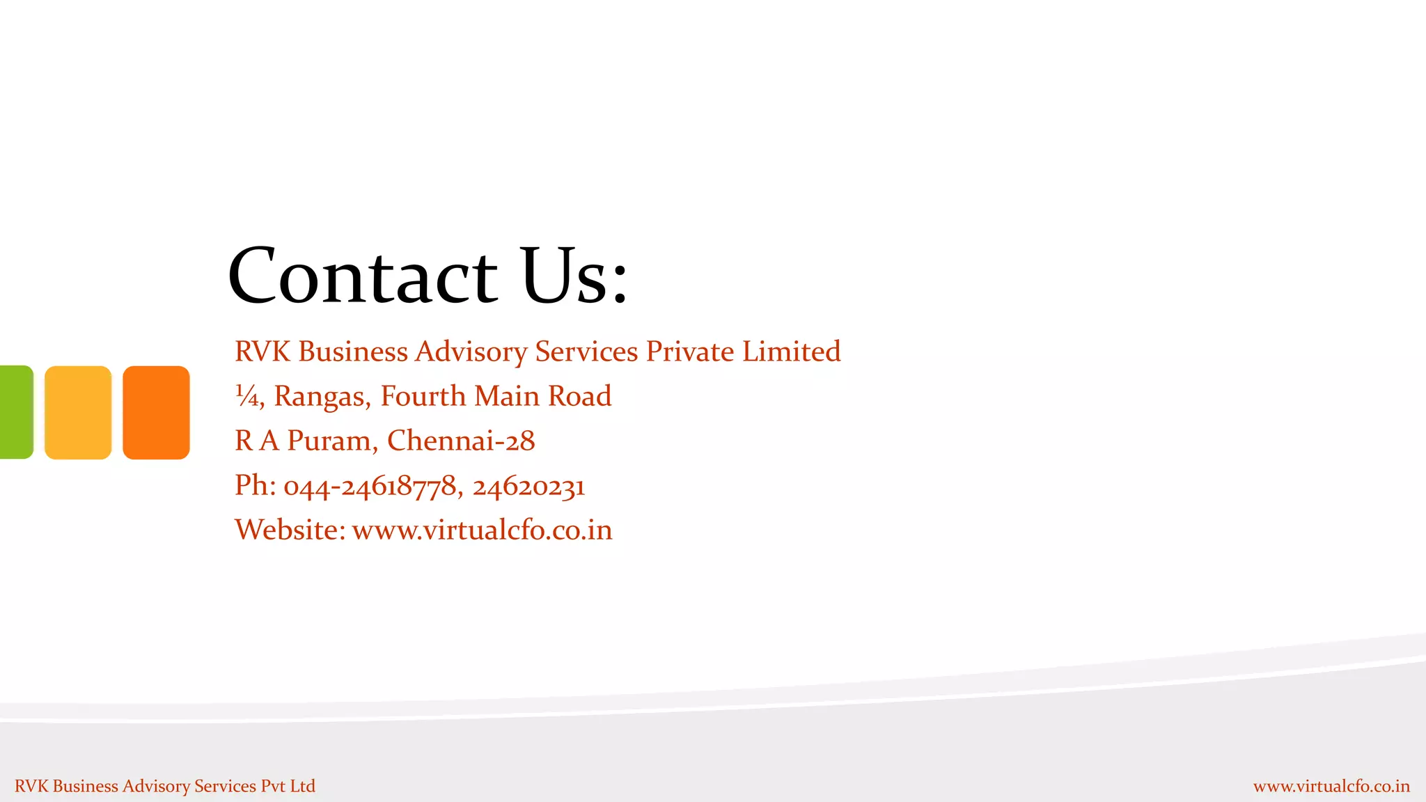 Contact Us:
RVK Business Advisory Services Pvt Ltd www.virtualcfo.co.in
RVK Business Advisory Services Private Limited
¼, Rangas, Fourth Main Road
R A Puram, Chennai-28
Ph: 044-24618778, 24620231
Website: www.virtualcfo.co.in
 