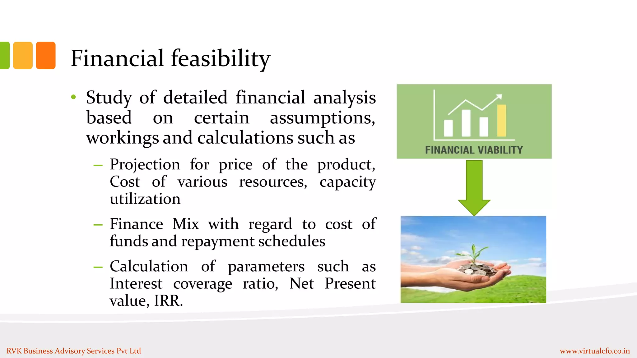 Financial feasibility
• Study of detailed financial analysis
based on certain assumptions,
workings and calculations such as
– Projection for price of the product,
Cost of various resources, capacity
utilization
– Finance Mix with regard to cost of
funds and repayment schedules
– Calculation of parameters such as
Interest coverage ratio, Net Present
value, IRR.
RVK Business Advisory Services Pvt Ltd www.virtualcfo.co.in
 
