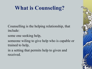 What is Counseling?
Counselling is the helping relationship, that
include:
some one seeking help,
someone wiling to give help who is capable or
trained to help,
in a setting that permits help to given and
received.
 