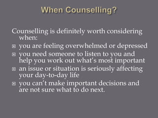 Counselling is definitely worth considering
  when:
 you are feeling overwhelmed or depressed
 you need someone to listen to you and
  help you work out what’s most important
 an issue or situation is seriously affecting
  your day-to-day life
 you can’t make important decisions and
  are not sure what to do next.
 