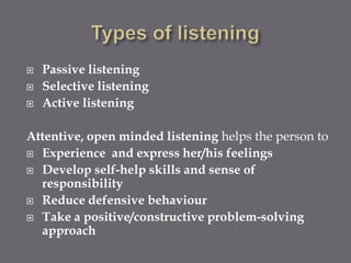   Passive listening
   Selective listening
   Active listening

Attentive, open minded listening helps the person to
 Experience and express her/his feelings

 Develop self-help skills and sense of
  responsibility
 Reduce defensive behaviour

 Take a positive/constructive problem-solving
  approach
 