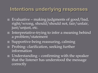    Evaluative – making judgments of good/bad,
    right/wrong, should/should not, fair/unfair,
    just/unjust, etc.
   Interpretative-trying to infer a meaning behind
    a problem/statement
   Supportive-being reassuring, calming
   Probing- clarification, seeking further
    information
   Understanding – confirming with the speaker
    that the listener has understood the message
    correctly
 