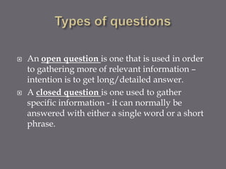    An open question is one that is used in order
    to gathering more of relevant information –
    intention is to get long/detailed answer.
   A closed question is one used to gather
    specific information - it can normally be
    answered with either a single word or a short
    phrase.
 