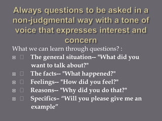 What we can learn through questions? :
 􀂙 The general situation-- "What did you
     want to talk about?"
 􀂙 The facts-- "What happened?"
 􀂙 Feelings-- "How did you feel?"
 􀂙 Reasons-- "Why did you do that?"
 􀂙 Specifics– “Will you please give me an
     example”
 