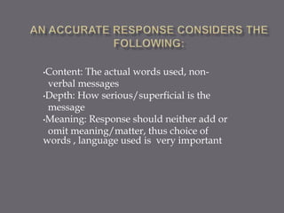 •Content: The actual words used, non-
 verbal messages
•Depth: How serious/superficial is the
 message
•Meaning: Response should neither add or
 omit meaning/matter, thus choice of
words , language used is very important
 