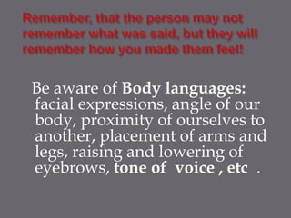 Be aware of Body languages:
facial expressions, angle of our
body, proximity of ourselves to
another, placement of arms and
legs, raising and lowering of
eyebrows, tone of voice , etc .
 