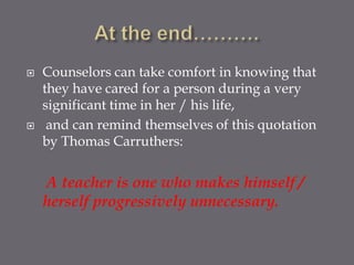    Counselors can take comfort in knowing that
    they have cared for a person during a very
    significant time in her / his life,
    and can remind themselves of this quotation
    by Thomas Carruthers:


    A teacher is one who makes himself /
    herself progressively unnecessary.
 