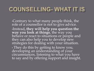 •Contrary  to what many people think, the
role of a counsellor is not to give advice.
•Instead, they will help you question the
way you look at things, the way you
behave or react to situations or people and
they can also help you to develop new
strategies for dealing with your situation.
• They do this by getting to know you,
developing an understanding of your
circumstances, listening to what you have
to say and by offering support and insight.
 