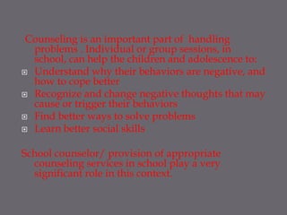 Counseling is an important part of handling
  problems . Individual or group sessions, in
  school, can help the children and adolescence to:
 Understand why their behaviors are negative, and
  how to cope better
 Recognize and change negative thoughts that may
  cause or trigger their behaviors
 Find better ways to solve problems
 Learn better social skills


School counselor/ provision of appropriate
  counseling services in school play a very
  significant role in this context.
 