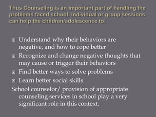  Understand why their behaviors are
  negative, and how to cope better
 Recognize and change negative thoughts that
  may cause or trigger their behaviors
 Find better ways to solve problems

 Learn better social skills

School counselor/ provision of appropriate
  counseling services in school play a very
  significant role in this context.
 