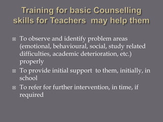    To observe and identify problem areas
    (emotional, behavioural, social, study related
    difficulties, academic deterioration, etc.)
    properly
   To provide initial support to them, initially, in
    school
   To refer for further intervention, in time, if
    required
 