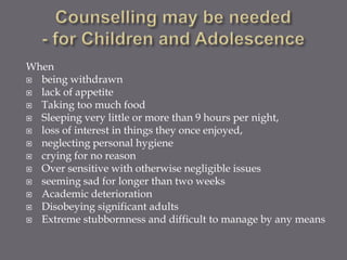 When
 being withdrawn
 lack of appetite
 Taking too much food
 Sleeping very little or more than 9 hours per night,
 loss of interest in things they once enjoyed,
 neglecting personal hygiene
 crying for no reason
 Over sensitive with otherwise negligible issues
 seeming sad for longer than two weeks
 Academic deterioration
 Disobeying significant adults
 Extreme stubbornness and difficult to manage by any means
 