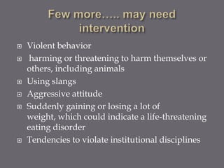    Violent behavior
    harming or threatening to harm themselves or
    others, including animals
   Using slangs
   Aggressive attitude
   Suddenly gaining or losing a lot of
    weight, which could indicate a life-threatening
    eating disorder
   Tendencies to violate institutional disciplines
 