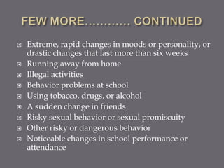    Extreme, rapid changes in moods or personality, or
    drastic changes that last more than six weeks
   Running away from home
   Illegal activities
   Behavior problems at school
   Using tobacco, drugs, or alcohol
   A sudden change in friends
   Risky sexual behavior or sexual promiscuity
   Other risky or dangerous behavior
   Noticeable changes in school performance or
    attendance
 