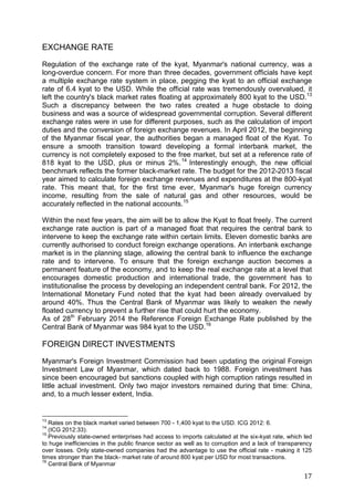 17
EXCHANGE RATE
Regulation of the exchange rate of the kyat, Myanmar's national currency, was a
long-overdue concern. For more than three decades, government officials have kept
a multiple exchange rate system in place, pegging the kyat to an official exchange
rate of 6.4 kyat to the USD. While the official rate was tremendously overvalued, it
left the country's black market rates floating at approximately 800 kyat to the USD.13
Such a discrepancy between the two rates created a huge obstacle to doing
business and was a source of widespread governmental corruption. Several different
exchange rates were in use for different purposes, such as the calculation of import
duties and the conversion of foreign exchange revenues. In April 2012, the beginning
of the Myanmar fiscal year, the authorities began a managed float of the Kyat. To
ensure a smooth transition toward developing a formal interbank market, the
currency is not completely exposed to the free market, but set at a reference rate of
818 kyat to the USD, plus or minus 2%.14
Interestingly enough, the new official
benchmark reflects the former black-market rate. The budget for the 2012-2013 fiscal
year aimed to calculate foreign exchange revenues and expenditures at the 800-kyat
rate. This meant that, for the first time ever, Myanmar's huge foreign currency
income, resulting from the sale of natural gas and other resources, would be
accurately reflected in the national accounts.15
Within the next few years, the aim will be to allow the Kyat to float freely. The current
exchange rate auction is part of a managed float that requires the central bank to
intervene to keep the exchange rate within certain limits. Eleven domestic banks are
currently authorised to conduct foreign exchange operations. An interbank exchange
market is in the planning stage, allowing the central bank to influence the exchange
rate and to intervene. To ensure that the foreign exchange auction becomes a
permanent feature of the economy, and to keep the real exchange rate at a level that
encourages domestic production and international trade, the government has to
institutionalise the process by developing an independent central bank. For 2012, the
International Monetary Fund noted that the kyat had been already overvalued by
around 40%. Thus the Central Bank of Myanmar was likely to weaken the newly
floated currency to prevent a further rise that could hurt the economy.
As of 28th
February 2014 the Reference Foreign Exchange Rate published by the
Central Bank of Myanmar was 984 kyat to the USD.16
FOREIGN DIRECT INVESTMENTS
Myanmar's Foreign Investment Commission had been updating the original Foreign
Investment Law of Myanmar, which dated back to 1988. Foreign investment has
since been encouraged but sanctions coupled with high corruption ratings resulted in
little actual investment. Only two major investors remained during that time: China,
and, to a much lesser extent, India.
13
Rates on the black market varied between 700 - 1,400 kyat to the USD. ICG 2012: 6.
14
(ICG 2012:33).
15
Previously state-owned enterprises had access to imports calculated at the six-kyat rate, which led
to huge inefficiencies in the public finance sector as well as to corruption and a lack of transparency
over losses. Only state-owned companies had the advantage to use the official rate - making it 125
times stronger than the black- market rate of around 800 kyat per USD for most transactions.
16
Central Bank of Myanmar
 