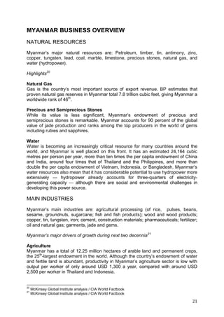21
MYANMAR BUSINESS OVERVIEW
NATURAL RESOURCES
Myanmar’s major natural resources are: Petroleum, timber, tin, antimony, zinc,
copper, tungsten, lead, coal, marble, limestone, precious stones, natural gas, and
water (hydropower).
Highlights20
Natural Gas
Gas is the country’s most important source of export revenue. BP estimates that
proven natural gas reserves in Myanmar total 7.8 trillion cubic feet, giving Myanmar a
worldwide rank of 46th
.
Precious and Semiprecious Stones
While its value is less significant, Myanmar’s endowment of precious and
semiprecious stones is remarkable. Myanmar accounts for 90 percent of the global
value of jade production and ranks among the top producers in the world of gems
including rubies and sapphires.
Water
Water is becoming an increasingly critical resource for many countries around the
world, and Myanmar is well placed on this front. It has an estimated 24,164 cubic
metres per person per year, more than ten times the per capita endowment of China
and India, around four times that of Thailand and the Philippines, and more than
double the per capita endowment of Vietnam, Indonesia, or Bangladesh. Myanmar’s
water resources also mean that it has considerable potential to use hydropower more
extensively — hydropower already accounts for three-quarters of electricity-
generating capacity — although there are social and environmental challenges in
developing this power source.
MAIN INDUSTRIES
Myanmar’s main industries are: agricultural processing (of rice, pulses, beans,
sesame, groundnuts, sugarcane; fish and fish products); wood and wood products;
copper, tin, tungsten, iron; cement, construction materials; pharmaceuticals; fertilizer;
oil and natural gas; garments, jade and gems.
Myanmar’s major drivers of growth during next two decennia21
Agriculture
Myanmar has a total of 12.25 million hectares of arable land and permanent crops,
the 25th
-largest endowment in the world. Although the country’s endowment of water
and fertile land is abundant, productivity in Myanmar’s agriculture sector is low with
output per worker of only around USD 1,300 a year, compared with around USD
2,500 per worker in Thailand and Indonesia.
20
McKinsey Global Institute analysis / CIA World Factbook
21
McKinsey Global Institute analysis / CIA World Factbook
 