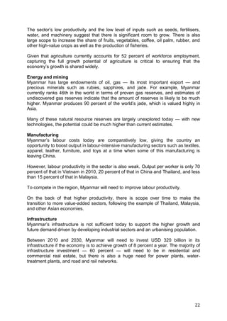 22
The sector’s low productivity and the low level of inputs such as seeds, fertilisers,
water, and machinery suggest that there is significant room to grow. There is also
large scope to increase the share of fruits, vegetables, coffee, oil palm, rubber, and
other high-value crops as well as the production of fisheries.
Given that agriculture currently accounts for 52 percent of workforce employment,
capturing the full growth potential of agriculture is critical to ensuring that the
economy’s growth is shared widely.
Energy and mining
Myanmar has large endowments of oil, gas — its most important export — and
precious minerals such as rubies, sapphires, and jade. For example, Myanmar
currently ranks 46th in the world in terms of proven gas reserves, and estimates of
undiscovered gas reserves indicate that the amount of reserves is likely to be much
higher. Myanmar produces 90 percent of the world’s jade, which is valued highly in
Asia.
Many of these natural resource reserves are largely unexplored today — with new
technologies, the potential could be much higher than current estimates.
Manufacturing
Myanmar’s labour costs today are comparatively low, giving the country an
opportunity to boost output in labour-intensive manufacturing sectors such as textiles,
apparel, leather, furniture, and toys at a time when some of this manufacturing is
leaving China.
However, labour productivity in the sector is also weak. Output per worker is only 70
percent of that in Vietnam in 2010, 20 percent of that in China and Thailand, and less
than 15 percent of that in Malaysia.
To compete in the region, Myanmar will need to improve labour productivity.
On the back of that higher productivity, there is scope over time to make the
transition to more value-added sectors, following the example of Thailand, Malaysia,
and other Asian economies.
Infrastructure
Myanmar’s infrastructure is not sufficient today to support the higher growth and
future demand driven by developing industrial sectors and an urbanising population.
Between 2010 and 2030, Myanmar will need to invest USD 320 billion in its
infrastructure if the economy is to achieve growth of 8 percent a year. The majority of
infrastructure investment — 60 percent — will need to be in residential and
commercial real estate, but there is also a huge need for power plants, water-
treatment plants, and road and rail networks.
 