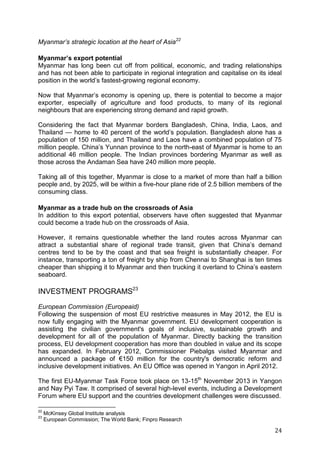 24
Myanmar’s strategic location at the heart of Asia22
Myanmar’s export potential
Myanmar has long been cut off from political, economic, and trading relationships
and has not been able to participate in regional integration and capitalise on its ideal
position in the world’s fastest-growing regional economy.
Now that Myanmar’s economy is opening up, there is potential to become a major
exporter, especially of agriculture and food products, to many of its regional
neighbours that are experiencing strong demand and rapid growth.
Considering the fact that Myanmar borders Bangladesh, China, India, Laos, and
Thailand — home to 40 percent of the world’s population. Bangladesh alone has a
population of 150 million, and Thailand and Laos have a combined population of 75
million people. China’s Yunnan province to the north-east of Myanmar is home to an
additional 46 million people. The Indian provinces bordering Myanmar as well as
those across the Andaman Sea have 240 million more people.
Taking all of this together, Myanmar is close to a market of more than half a billion
people and, by 2025, will be within a five-hour plane ride of 2.5 billion members of the
consuming class.
Myanmar as a trade hub on the crossroads of Asia
In addition to this export potential, observers have often suggested that Myanmar
could become a trade hub on the crossroads of Asia.
However, it remains questionable whether the land routes across Myanmar can
attract a substantial share of regional trade transit, given that China’s demand
centres tend to be by the coast and that sea freight is substantially cheaper. For
instance, transporting a ton of freight by ship from Chennai to Shanghai is ten times
cheaper than shipping it to Myanmar and then trucking it overland to China’s eastern
seaboard.
INVESTMENT PROGRAMS23
European Commission (Europeaid)
Following the suspension of most EU restrictive measures in May 2012, the EU is
now fully engaging with the Myanmar government. EU development cooperation is
assisting the civilian government's goals of inclusive, sustainable growth and
development for all of the population of Myanmar. Directly backing the transition
process, EU development cooperation has more than doubled in value and its scope
has expanded. In February 2012, Commissioner Piebalgs visited Myanmar and
announced a package of €150 million for the country's democratic reform and
inclusive development initiatives. An EU Office was opened in Yangon in April 2012.
The first EU-Myanmar Task Force took place on 13-15th
November 2013 in Yangon
and Nay Pyi Taw. It comprised of several high-level events, including a Development
Forum where EU support and the countries development challenges were discussed.
22
McKinsey Global Institute analysis
23
European Commission; The World Bank; Finpro Research
 