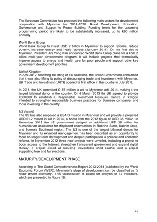 25
The European Commission has proposed the following main sectors for development
cooperation with Myanmar for 2014–2020: Rural Development, Education,
Governance and Support to Peace Building. Funding levels for the upcoming
programming period are likely to be substantially increased, up to €90 million
annually.
World Bank Group
World Bank Group to invest USD 2 billion in Myanmar to support reforms, reduce
poverty, increase energy and health access (January 2014): On his first visit to
Myanmar, President Jim Yong Kim announced World Bank Group plans for a USD 2
billion multi-year development program. It will include projects that dramatically
improve access to energy and health care for poor people and support other key
government development priorities.
United Kingdom
In April 2012, following the lifting of EU sanctions, the British Government announced
that it was also lifting its policy of discouraging trade and investment with Myanmar.
UK Trade and Investment (UKTI) opened its first office in the country in July 2012.
In 2011, the UK committed £187 million in aid to Myanmar until 2014, making it the
largest bilateral donor to the country. On 4 March 2013 the UK agreed to provide
£600,000 to establish a Responsible Investment Resource Centre in Yangon
intended to strengthen responsible business practices for Burmese companies and
those investing in the country.
US (Usaid)
The US has also reopened a USAID mission in Myanmar and will provide a projected
USD 51.2 million in aid in 2014, a boost from the 2012 figure of USD 35 million. In
November 2013 the US government pledged an additional USD 25 million for
humanitarian assistance for displaced communities in Rakhine State, Kachin State,
and Burma’s Southeast region. The US is one of the largest bilateral donors for
Myanmar and its extended reengagement has been described as an opportunity to
focus on longer-term development and deepen participation in political and economic
reforms. In November 2012 three new projects were unveiled, including a project to
boost access to the Internet, strengthen transparent government and expand digital
literacy; a project aimed at reducing preventable child deaths; and a project
supporting free and fair elections.
MATURITY/DEVELOPMENT PHASE
According to The Global Competitiveness Report 2013-2014 (published by the World
Economic Forum (WEF)), Myanmar’s stage of development can be classified as “a
factor driven economy”. This classification is based on analysis of 12 indicators,
which are presented in Figure 16.
 