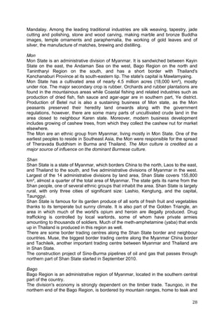 28
Mandalay. Among the leading traditional industries are silk weaving, tapestry, jade
cutting and polishing, stone and wood carving, making marble and bronze Buddha
images, temple ornaments and paraphernalia, the working of gold leaves and of
silver, the manufacture of matches, brewing and distilling.
Mon
Mon State is an administrative division of Myanmar. It is sandwiched between Kayin
State on the east, the Andaman Sea on the west, Bago Region on the north and
Tanintharyi Region on the south, and has a short border with Thailand's
Kanchanaburi Province at its south-eastern tip. The state's capital is Mawlamyaing.
Mon State has a cultivated area of nearly 4.5 million acres (18,000 km²), mostly
under rice. The major secondary crop is rubber. Orchards and rubber plantations are
found in the mountainous areas while Coastal fishing and related industries such as
production of dried fish, fish sauce and agar-agar are in southern part, Ye district.
Production of Betel nut is also a sustaining business of Mon state, as the Mon
peasants preserved their heredity land onwards along with the government
regulations, however, there are some many parts of uncultivated crude land in the
area closed to neighbour Karen state. Moreover, modern business development
includes growing of cashew trees, from which they collect the cashew nut for market
elsewhere.
The Mon are an ethnic group from Myanmar, living mostly in Mon State. One of the
earliest peoples to reside in Southeast Asia, the Mon were responsible for the spread
of Theravada Buddhism in Burma and Thailand. The Mon culture is credited as a
major source of influence on the dominant Burmese culture.
Shan
Shan State is a state of Myanmar, which borders China to the north, Laos to the east,
and Thailand to the south, and five administrative divisions of Myanmar in the west.
Largest of the 14 administrative divisions by land area, Shan State covers 155,800
km², almost a quarter of the total area of Myanmar. The state gets its name from the
Shan people, one of several ethnic groups that inhabit the area. Shan State is largely
rural, with only three cities of significant size: Lashio, Kengtung, and the capital,
Taunggyi.
Shan State is famous for its garden produce of all sorts of fresh fruit and vegetables
thanks to its temperate but sunny climate. It is also part of the Golden Triangle, an
area in which much of the world's opium and heroin are illegally produced. Drug
trafficking is controlled by local warlords, some of whom have private armies
amounting to thousands of soldiers. Much of the meth-amphetamine (yaba) that ends
up in Thailand is produced in this region as well.
There are some border trading centres along the Shan State border and neighbour
countries. Muse, the biggest border trading centre along the Myanmar China border
and Tachileik, another important trading centre between Myanmar and Thailand are
in Shan State.
The construction project of Sino-Burma pipelines of oil and gas that passes through
northern part of Shan State started in September 2010.
Bago
Bago Region is an administrative region of Myanmar, located in the southern central
part of the country.
The division's economy is strongly dependent on the timber trade. Taungoo, in the
northern end of the Bago Region, is bordered by mountain ranges, home to teak and
 