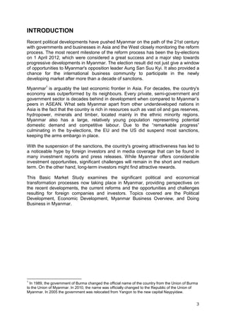 3
INTRODUCTION
Recent political developments have pushed Myanmar on the path of the 21st century
with governments and businesses in Asia and the West closely monitoring the reform
process. The most recent milestone of the reform process has been the by-elections
on 1 April 2012, which were considered a great success and a major step towards
progressive developments in Myanmar. The election result did not just give a window
of opportunities to Myanmar's opposition leader Aung San Suu Kyi. It also provided a
chance for the international business community to participate in the newly
developing market after more than a decade of sanctions.
Myanmar1
is arguably the last economic frontier in Asia. For decades, the country's
economy was outperformed by its neighbours. Every private, semi-government and
government sector is decades behind in development when compared to Myanmar’s
peers in ASEAN. What sets Myanmar apart from other underdeveloped nations in
Asia is the fact that the country is rich in resources such as vast oil and gas reserves,
hydropower, minerals and timber, located mainly in the ethnic minority regions.
Myanmar also has a large, relatively young population representing potential
domestic demand and competitive labour. Due to the “remarkable progress”
culminating in the by-elections, the EU and the US did suspend most sanctions,
keeping the arms embargo in place.
With the suspension of the sanctions, the country's growing attractiveness has led to
a noticeable hype by foreign investors and in media coverage that can be found in
many investment reports and press releases. While Myanmar offers considerable
investment opportunities, significant challenges will remain in the short and medium
term. On the other hand, long-term investors might find attractive rewards.
This Basic Market Study examines the significant political and economical
transformation processes now taking place in Myanmar, providing perspectives on
the recent developments, the current reforms and the opportunities and challenges
resulting for foreign companies and investors. Topics covered are the Political
Development, Economic Development, Myanmar Business Overview, and Doing
Business in Myanmar.
1
In 1989, the government of Burma changed the official name of the country from the Union of Burma
to the Union of Myanmar. In 2010, the name was officially changed to the Republic of the Union of
Myanmar. In 2005 the government was relocated from Yangon to the new capital Naypyidaw.
 