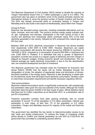 31
The Myanmar Department of Civil Aviation (DCA) wishes to double the capacity at
Yangon International Airport from 2.7 million passengers a year to 5.5 million. The
government also has plans to transform some of the existing domestic airports into
international airports to serve the growing number of foreign investors and tourists.
The DCA has already announced plans to re-develop airports in Yangon and
Mandalay and to also build a new airport at Hanthawaddy, about 80km from Yangon.
Energy & Power
Myanmar has abundant energy resources, including renewable alternatives such as
hydro, biomass, wind and solar. The country’s primary energy supply includes coal,
oil, gas, hydropower and biomass. Hydropower is the main source of fuel in the
country and electricity from hydropower plants contribute nearly 70% of the total
electricity generated in the country, followed by 22% produced from natural gas and
8% from coal.
Between 2000 and 2010, electricity consumption in Myanmar has almost doubled
from respectively 3,303 GWh to 6,093 GWh. However, Myanmar’s per capita
electricity consumption still remains the lowest among the ASEAN-10 countries, at
100 KWh in 2010, compared to a consumption of around 600 KWh in Indonesia and
over 2,000 KWh in Thailand. It is estimated that only a quarter of Myanmar's
population currently has access to a regular supply of electricity and even Yangon is
plagued by frequent outages, limiting economic growth and development. The low
national average per capita electricity consumption is due to the low electrification
rate, low industrial development and lack of investment.
The Myanmar government has indicated under the Framework for Economic and
Social Reform (FESR) that the sector will be further liberalised through the
deregulation of prices, the adoption of appropriate taxes and elimination of across-
the-board subsidies in the energy sector. Myanmar is also developing a master plan
for the electricity sector that will project future electricity consumption, develop a plan
to meet those consumption requirements and identify necessary regulatory reforms.
Tele-communications
Myanmar’s telecommunications sector is significantly underserved, with exceptionally
low penetration rates given the size and potential of the market. Although the mobile
subscriber base has grown fivefold in the last couple of years, official statistics report
that there are 5.4 million subscribers as at December 2012, or a penetration rate of
just 9% of population.
Fixed-line subscriber numbers have been growing erratically, with an overall
penetration of around 1% of the population or 0.6 million subscribers. Internet user
penetration is even lower, at less than 1% of the population or 0.5 million
subscribers. Yangon and Mandalay account for majority of the mobile and fixed-line
subscribers.
The government has identified the key barrier to telecommunication access to be
high costs and limited infrastructure. To achieve the target of increasing mobile
phone density to 75-80% and internet penetration by over 50% by FY2015/16, the
government has committed to undertaking several reforms.
 