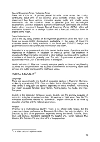 32
Special Economic Zones / Industrial Zones
There are a total of 18 private-operated industrial zones across the country,
contributing about 20% of the country’s gross domestic product (GDP). The
government has been actively promoting greater public and private sector
investments into the industrial zones to generate jobs and technological
development. Myanmar expects to overcome infrastructure bottlenecks and promote
foreign direct investment through Special Economic Zones (SEZs), which will
emphasise Myanmar as a strategic location and a low-cost production base for
exports to the region.
Social Infrastructure
One of the key policy priorities of the Myanmar government under the FESR is to
focus on people-centric development, particularly in the areas of improving
education, health and living standards. In the fiscal year 2012/2013 budget, the
government increased expenditures on education and health.
Education is a top government priority in view of the low levels of provision and the
importance of investment in education for inclusive growth. Net enrolment in
education for Myanmar is low compared to other ASEAN countries and the quality of
education at all levels is generally poor. The ratio of government expenditure on
education to overall GDP is also the lowest in the region.
Health indicators in Myanmar currently compare poorly to those of neighbouring
countries and the government has doubled its commitment to improving health care
services and public financing in the healthcare sector.
PEOPLE & SOCIETY27
Language
There are approximately one hundred languages spoken in Myanmar. Burmese,
spoken by approximately 65% of the population, is the official language. However, a
wide variety of languages are spoken, especially by ethnic minorities, representing
four major language families: Sino-Tibetan, Austro-Asiatic, Tai–Kadai, and Indo-
European.
English is the secondary language taught. English was the primary language of
instruction in higher education from late 19th century to 1964, when Gen. Ne Win
mandated educational reforms to "Burmanize". English continues to be used by
educated urbanites and the national government.
Religion
Myanmar is a multi-religious country. There is no official state religion, but the
government shows preference for Theravada Buddhism, the majority religion. It is
practiced by 89% of the population, especially among the Bamar, Rakhine, Shan,
Mon, and Chinese. Christians represent 4% (Baptist 3%, Roman Catholic 1%),
Muslims 4%, Animists 1%, and others 2% of the population.
27
CIA World Factbook; Myanmar Times
 
