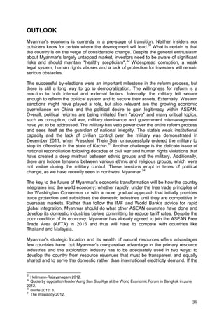 39
OUTLOOK
Myanmar's economy is currently in a pre-stage of transition. Neither insiders nor
outsiders know for certain where the development will lead.31
What is certain is that
the country is on the verge of considerable change. Despite the general enthusiasm
about Myanmar's largely untapped market, investors need to be aware of significant
risks and should maintain "healthy scepticism".32
Widespread corruption, a weak
legal system, human rights abuses and a lack of protection for investors will remain
serious obstacles.
The successful by-elections were an important milestone in the reform process, but
there is still a long way to go to democratization. The willingness for reform is a
reaction to both internal and external factors. Internally, the military felt secure
enough to reform the political system and to secure their assets. Externally, Western
sanctions might have played a role, but also relevant are the growing economic
overreliance on China and the political desire to gain legitimacy within ASEAN.
Overall, political reforms are being initiated from "above" and many critical topics,
such as corruption, civil war, military dominance and government mismanagement
have yet to be addressed. The military has veto power over the entire reform process
and sees itself as the guardian of national integrity. The state's weak institutional
capacity and the lack of civilian control over the military was demonstrated in
December 2011, when President Thein Sein unsuccessfully ordered the military to
stop its offensive in the state of Kachin.33
Another challenge is the delicate issue of
national reconciliation following decades of civil war and human rights violations that
have created a deep mistrust between ethnic groups and the military. Additionally,
there are hidden tensions between various ethnic and religious groups, which were
not visible during the military control. These tensions erupt in times of political
change, as we have recently seen in northwest Myanmar.34
The key to the future of Myanmar's economic transformation will be how the country
integrates into the world economy: whether rapidly, under the free trade principles of
the Washington Consensus or with a more gradual approach that initially provides
trade protection and subsidises the domestic industries until they are competitive in
overseas markets. Rather than follow the IMF and World Bank’s advice for rapid
global integration, Myanmar should do what other ASEAN countries have done and
develop its domestic industries before committing to reduce tariff rates. Despite the
poor condition of its economy, Myanmar has already agreed to join the ASEAN Free
Trade Area (AFTA) in 2015 and thus will have to compete with countries like
Thailand and Malaysia.
Myanmar's strategic location and its wealth of natural resources offers advantages
few countries have, but Myanmar's comparative advantage in the primary resource
industries and the exploration industry has to be adequately used in two ways: to
develop the country from resource revenues that must be transparent and equally
shared and to serve the domestic rather than international electricity demand. If the
31
Hellmann-Rajayanagam 2012.
32
Quote by opposition leader Aung San Suu Kye at the World Economic Forum in Bangkok in June
2012.
33
Bünte 2012: 3.
34
The Irrawaddy 2012.
 