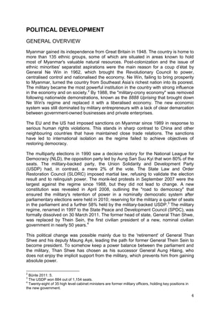 4
POLITICAL DEVELOPMENT
GENERAL OVERVIEW
Myanmar gained its independence from Great Britain in 1948. The country is home to
more than 135 ethnic groups, some of which are situated in areas known to hold
most of Myanmar's valuable natural resources. Post-colonization and the issue of
ethnic minorities' separatist aspirations were the main reason for a coup d’état by
General Ne Win in 1962, which brought the Revolutionary Council to power,
centralised control and nationalised the economy. Ne Win, failing to bring prosperity
to Myanmar, turned the country from Southeast Asia’s richest nation into its poorest.
The military became the most powerful institution in the country with strong influence
in the economy and on society.2
By 1988, the "military-crony economy" was removed
following nationwide demonstrations, known as the 8888 Uprising that brought down
Ne Win's regime and replaced it with a liberalised economy. The new economic
system was still dominated by military entrepreneurs with a lack of clear demarcation
between government-owned businesses and private enterprises.
The EU and the US had imposed sanctions on Myanmar since 1989 in response to
serious human rights violations. This stands in sharp contrast to China and other
neighbouring countries that have maintained close trade relations. The sanctions
have led to international isolation as the regime failed to achieve objectives of
restoring democracy.
The multiparty elections in 1990 saw a decisive victory for the National League for
Democracy (NLD), the opposition party led by Aung San Suu Kyi that won 80% of the
seats. The military-backed party, the Union Solidarity and Development Party
(USDP) had, in contrast, a mere 2% of the vote. The State Law and Order
Restoration Council (SLORC) imposed martial law, refusing to validate the election
result and to relinquish power. The monk-led protests in September 2007 were the
largest against the regime since 1988, but they did not lead to change. A new
constitution was revealed in April 2008, outlining the "road to democracy" that
ensured the military's retention of power in a nominally democratic system after
parliamentary elections were held in 2010; reserving for the military a quarter of seats
in the parliament and a further 58% held by the military-backed USDP.3
The military
regime, renamed in 1997 to the State Peace and Development Council (SPDC), was
formally dissolved on 30 March 2011. The former head of state, General Than Shwe,
was replaced by Thein Sein, the first civilian president of a new, nominal civilian
government in nearly 50 years.4
This political change was possible mainly due to the 'retirement' of General Than
Shwe and his deputy Maung Aye, leading the path for former General Thein Sein to
become president. To somehow keep a power balance between the parliament and
the military, Than Shwe has chosen as his successor General Aung Hlaing, who
does not enjoy the implicit support from the military, which prevents him from gaining
absolute power.
2
Bünte 2011: 5.
3
The USDP won 884 out of 1,154 seats.
4
Twenty-eight of 35 high level cabinet ministers are former military officers, holding key positions in
the new government.
 