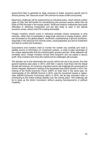 40
government fails to generate its large revenues to foster economic growth and to
reduce poverty, this "resource curse" will continue to cause conflict and poverty.
Myanmar's challenge will be implementing an industrial policy, which attracts certain
types of FDIs that will benefit its manufacturing and services sectors rather than all
kinds of FDIs focused in the energy sector. Small and medium enterprises face great
difficulties in attracting investments and are less likely to arise in the special
economic zones, where most FDI is being channelled.
Foreign investors should invest in individual privately owned companies or joint
ventures, rather than to participate in large-scale resource or energy projects, which
are dominated by the global players. Insufficient understanding of ground conditions,
especially in the resource-rich minority areas, could jeopardize any sort of investment
and lead to conflict and frustration.
Corporations and investors need to monitor the market very carefully and need a
reliable source of information on investment policies, in order to take advantage of
the unique opportunities that the transformation process permits. While setbacks will
inevitably occur, foreign investors should think long-term and not expect a secure
profit. Only investors who know the market and its challenges will succeed.
The decision as to how democratic the country will be has yet to be proven; the next
general elections take place in 2015. Until then it seems most likely that the liberal
climate will continue, as numerous important events will challenge the government to
further integrate. Myanmar's hosting of the Southeast Asia (SEA) Games in 2013, the
hosting of the World Economic Forum (WEF) on East Asia in the same year, its
chairmanship of the ASEAN Summit in 2014, and the movement toward a region-
wide ASEAN Economic Community (AEC) in 2015, will all play important roles in
contributing to the further political stability over the coming years. The challenge will
be to keep up the reform momentum without causing macroeconomic or political
instability.
 