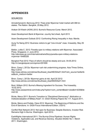 41
APPENDICES
SOURCES
Amnatcharoenrit, Bamrung 2012: Thais enter Myanmar hotel market with Bt8 bn
stakes. The Nation. Bangkok, 25.May 2012.
Arakan Oil Watch (AOW) 2012: Burma's Resource Curse. March 2012.
Asian Development Bank & Myanmar, country fact sheet, April 2013
Asian Development Outlook 2012: Confronting Rising Inequality in Asia. Manila.
Aung Ye Naing 2012: Business visitors to get "one-minute" visas. Irrawaddy, May 29
2012.
Baldor, Lolita C. 2012: Panetta open to military relations with Myanmar. Associated
Press. Singapore. 2. June 2012.
http://abcnews.go.com/International/wireStory/panetta-open-military-relations-
myanmar-16480226
Bangkok Post 2012: Pace of reform should be steady and sure. 04.05.2012:
http://m.bangkokpost.com/opinion/291699
Biron, Carey L 2012a: Myanmar rush risk undermining progress. Asia TImes Online,
May 5 2012:
http://www.atimes.com/atimes/Southeast_Asia/NE05Ae01.html?utm_source=twitterfe
ed&utm_medium=twitter
Biron, Carey L 2012b: Myanmar gains at risk. April 20 2012:
http://www.atimes.com/atimes/Southeast_Asia/ND20Ae01.html
Boot, William 2012: Burma's Missing Ingredient for Success. The Irrawaddy,
16.02.2012.
http://www.asiasentinel.com/index.php?option=com_content&task=view&id=4236&Ite
mid=32
Bünte, Marco 2011: Burma's Transition to "Disciplined Democracy": Abdication or
Institutionalization of Military Rule?. In: GIGA Working Papers No 117. August 2011.
Bünte, Marco and Portela, Clara 2012: Myanmar: The Beginning of Reforms and the
End of Sanctions. In: GIGA Focus International Edition, 3/2012.
Conflict Risk Network 2012: Not open for Business: Despite Elections, Investor Risk
Remains High In Burma. Washington. April 2012.
EarthRights International 2011: The Burma-China Pipelines: Human Rights
Violations, Applicable Law, and Revenue Secrecy. Situation Briefer No.1. March
2011. Washington.
 