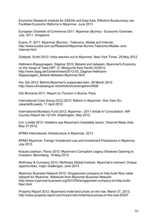 42
Economic Research Institute for ASEAN and East Asia: Effective Bureaucracy can
Facilitate Economic Reforms in Myanmar, June 2013
European Chamber of Commerce 2011: Myanmar (Burma) - Economic Overview.
July, 2011. Singapore
Evans, P. 2011: Myanmar (Burma) - Telecoms, Mobile and Internet.
http://www.budde.com.au/Research/Myanmar-Burma-Telecoms-Mobile- and-
Internet.html
Gottipati, Sruthi 2012: India reaches out to Myanmar. New York Times. 29.May 2012.
Hellmann-Rajayanagam, Dagmar 2012: Betwixt and between: Myanmar's Economy
on the Verge of Take-Off?. In: Blickpunkt Asia Pacific 03/2012
http://www.dapg.de/Content/news/2012-03_Dagmar-Hellmann-
Rajayanagam_Betwixt-Between-Myanmar.html
Hui, Qin 2012: Behind Myanmar's suspended dam. 28 March 2012.
http://www.chinadialogue.net/article/show/single/en/4838
Info Birmanie 2011: Report on Tourism in Burma. Paris.
International Crisis Group (ICG) 2012: Reform in Myanmar: One Year On.
Jakarta/Brussels, 11 April 2012.
International Monetary Fund 2012: Myanmar - 2011 Article IV Consultation. IMF
Country Report No.12/104. Washington, May 2012.
Lim, Linette 2012: Hoteliers eye Myanmar's hospitality sector. Channel News Asia.
May 31.2012.
KPMG International, Infrastructure in Myanmar, 2013
KPMG Myanmar: Foreign Investment Law and Investment Procedures in Myanmar,
July 2013
Krause-Jackson, Flavia 2012: Myanmar's Corruption Legacy Shadows Opening to
Investors. Bloomberg. 18.May.2012.
McKinsey & Company 2013, McKinsey Global Institute: Myanmar’s moment: Unique
opportunities, major challenges, June 2013
Myanmar Business Network 2012: Singaporean company to help build fibre cable
network for Myanmar. Retrieved from Myanmar Business Network:
http://www.myanmar-business.org/2012/04/singaporean-company-to-help-build-
fiber.html
Property Report 2012: Myanmar's hotel land prices on the rise. March 27, 2012.
http://www.property-report.com/myanmars-hotel-land-prices-on-the-rise-20057
 