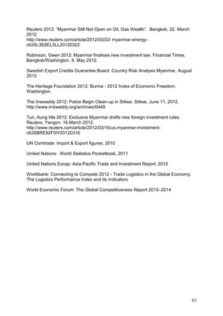 43
Reuters 2012: “Myanmar Still Not Open on Oil, Gas Wealth”. Bangkok, 22. March
2012
http://www.reuters.com/article/2012/03/22/ myanmar-energy-
idUSL3E8EL5LL20120322
Robinson, Gwen 2012: Myanmar finalises new investment law. Financial Times.
Bangkok/Washington. 8. May 2012.
Swedish Export Credits Guarantee Board: Country Risk Analysis Myanmar, August
2013
The Heritage Foundation 2012: Burma - 2012 Index of Economic Freedom.
Washington.
The Irrawaddy 2012: Police Begin Clean-up in Sittwe. Sittwe, June 11, 2012.
http://www.irrawaddy.org/archives/6449
Tun, Aung Hla 2012: Exclusive Myanmar drafts new foreign investment rules.
Reuters. Yangon. 16.March 2012.
http://www.reuters.com/article/2012/03/16/us-myanmar-investment-
idUSBRE82F0IY20120316
UN Comtrade: Import & Export figures, 2010
United Nations: World Statistics Pocketbook, 2011
United Nations Escap: Asia-Pacific Trade and Investment Report, 2012
Worldbank: Connecting to Compete 2012 - Trade Logistics in the Global Economy:
The Logistics Performance Index and Its Indicators
World Economic Forum: The Global Competitiveness Report 2013–2014
 