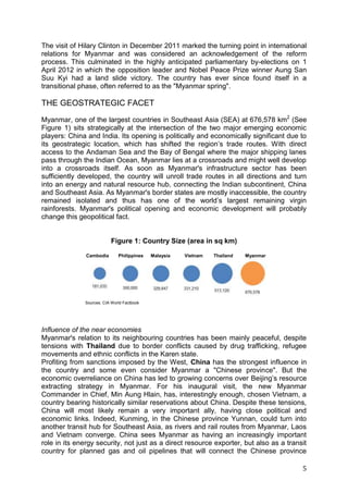 5
Sources: CIA World Factbook
Cambodia Philippines Malaysia Vietnam Thailand Myanmar
The visit of Hilary Clinton in December 2011 marked the turning point in international
relations for Myanmar and was considered an acknowledgement of the reform
process. This culminated in the highly anticipated parliamentary by-elections on 1
April 2012 in which the opposition leader and Nobel Peace Prize winner Aung San
Suu Kyi had a land slide victory. The country has ever since found itself in a
transitional phase, often referred to as the "Myanmar spring".
THE GEOSTRATEGIC FACET
Myanmar, one of the largest countries in Southeast Asia (SEA) at 676,578 km2
(See
Figure 1) sits strategically at the intersection of the two major emerging economic
players: China and India. Its opening is politically and economically significant due to
its geostrategic location, which has shifted the region’s trade routes. With direct
access to the Andaman Sea and the Bay of Bengal where the major shipping lanes
pass through the Indian Ocean, Myanmar lies at a crossroads and might well develop
into a crossroads itself. As soon as Myanmar's infrastructure sector has been
sufficiently developed, the country will unroll trade routes in all directions and turn
into an energy and natural resource hub, connecting the Indian subcontinent, China
and Southeast Asia. As Myanmar's border states are mostly inaccessible, the country
remained isolated and thus has one of the world’s largest remaining virgin
rainforests. Myanmar's political opening and economic development will probably
change this geopolitical fact.
Figure 1: Country Size (area in sq km)
Influence of the near economies
Myanmar's relation to its neighbouring countries has been mainly peaceful, despite
tensions with Thailand due to border conflicts caused by drug trafficking, refugee
movements and ethnic conflicts in the Karen state.
Profiting from sanctions imposed by the West, China has the strongest influence in
the country and some even consider Myanmar a "Chinese province". But the
economic overreliance on China has led to growing concerns over Beijing’s resource
extracting strategy in Myanmar. For his inaugural visit, the new Myanmar
Commander in Chief, Min Aung Hlain, has, interestingly enough, chosen Vietnam, a
country bearing historically similar reservations about China. Despite these tensions,
China will most likely remain a very important ally, having close political and
economic links. Indeed, Kunming, in the Chinese province Yunnan, could turn into
another transit hub for Southeast Asia, as rivers and rail routes from Myanmar, Laos
and Vietnam converge. China sees Myanmar as having an increasingly important
role in its energy security, not just as a direct resource exporter, but also as a transit
country for planned gas and oil pipelines that will connect the Chinese province
 