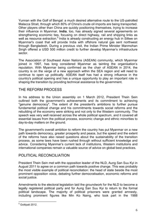 6
Yunnan with the Golf of Bengal: a much desired alternative route to the US-patrolled
Malacca Strait, through which 80% of China's crude oil imports are being transported.
Other players other than China are quickly positioning themselves, trying to increase
their influence in Myanmar. India, too, has already signed several agreements on
strengthening economic ties, focusing on direct highway, rail and shipping links as
well as resource extraction.5
India is already constructing an energy hub in Sittwe on
Myanmar's coast that will provide India with offshore natural gas sent northwest
through Bangladesh. During a previous visit, the Indian Prime Minister Manmohan
Singh offered a USD 500 million credit to further develop Myanmar’s infrastructure
sector.
The Association of Southeast Asian Nations (ASEAN) community, which Myanmar
joined in 1997, has long considered Myanmar as tainting the organisation’s
reputation. With Myanmar being confirmed as the chair of ASEAN in 2014, the
country is on the verge of a new approach within the SEA region and will need to
continue to open up politically. ASEAN itself has had a strong influence in the
country's political opening and has a unique opportunity to play an important role in
shaping the transition by providing technical assistance to the government.
THE REFORM PROCESS
In his address to the Union assembly on 1 March 2012, President Thein Sein
outlined both the government’s achievements and its commitment to achieving
"genuine democracy". The extent of the president's ambitions to further pursue
fundamental political change and his commitments towards social reforms and the
rebuilding of the economy were striking and not only to the Western community. The
speech was very well received across the whole political spectrum, and it covered all
essential issues from the political process, economic change and ethnic minorities to
day-to-day matters on the ground.
The government's overall ambition to reform the country has put Myanmar on a new
path towards democracy, greater prosperity and peace, but the speed and the extent
of the reforms have also raised questions about the sustainability of the transition
process, as some laws have been rushed through without sufficient knowledge and
advice. Considering Myanmar’s current lack of institutions, Western institutions and
international companies remain a valuable source of advice on global best practices.
POLITICAL RECONCILIATION
President Thein Sein met with the opposition leader of the NLD, Aung San Suu Kyi in
August 2011 to agree on a common path towards positive change. This was probably
the most visible example of political reconciliation: the head of state beside the most
prominent opposition voice, debating further democratisation, economic reforms and
social justice.
Amendments to the electoral legislation laid the groundwork for the NLD to become a
legally registered political party and for Aung San Suu Kyi to return to the formal
political landscape. The majority of political prisoners were granted amnesty,
including prominent figures like Min Ko Naing, who took part in the 1988
5
Gottipati 2012.
 