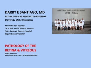 PATHOLOGY OF THE
RETINA & VITREOUS
1 OCTOBER 2019
BASIC COURSE LECTURES IN OPHTHALMOLOGY
DARBY E SANTIAGO, MD
RETINA CLINICAL ASSOCIATE PROFESSOR
University of the Philippines
Manila Doctors Hospital
De la Salle Health Sciences Institute
Notre Dame de Chartres Hospital
Baguio General Hospital
 