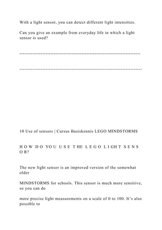 With a light sensor, you can detect different light intensities.
Can you give an example from everyday life in which a light
sensor is used?
--------------------------------------------------------------------------
---------------------------------------------------------------------------
10 Use of sensors | Cursus Basiskennis LEGO MINDSTORMS
H O W D O YO U U S E T HE L E G O L I GH T S E N S
O R?
The new light sensor is an improved version of the somewhat
older
MINDSTORMS for schools. This sensor is much more sensitive,
so you can do
more precise light measurements on a scale of 0 to 100. It’s also
possible to
 