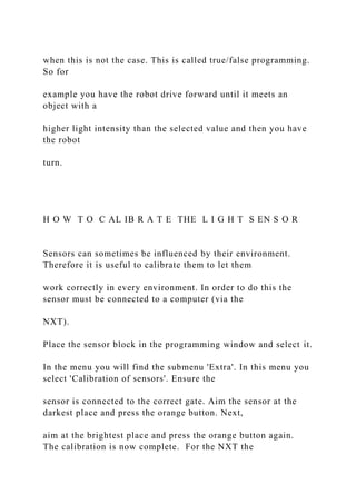 when this is not the case. This is called true/false programming.
So for
example you have the robot drive forward until it meets an
object with a
higher light intensity than the selected value and then you have
the robot
turn.
H O W T O C AL IB R A T E THE L I G H T S EN S O R
Sensors can sometimes be influenced by their environment.
Therefore it is useful to calibrate them to let them
work correctly in every environment. In order to do this the
sensor must be connected to a computer (via the
NXT).
Place the sensor block in the programming window and select it.
In the menu you will find the submenu 'Extra'. In this menu you
select 'Calibration of sensors'. Ensure the
sensor is connected to the correct gate. Aim the sensor at the
darkest place and press the orange button. Next,
aim at the brightest place and press the orange button again.
The calibration is now complete. For the NXT the
 
